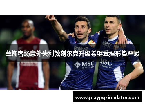 兰斯客场意外失利敦刻尔克升级希望受挫形势严峻 兰斯客场意外失利敦刻尔克升级希望受挫形势严峻