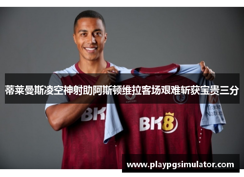 蒂莱曼斯凌空神射助阿斯顿维拉客场艰难斩获宝贵三分