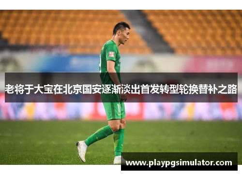 老将于大宝在北京国安逐渐淡出首发转型轮换替补之路