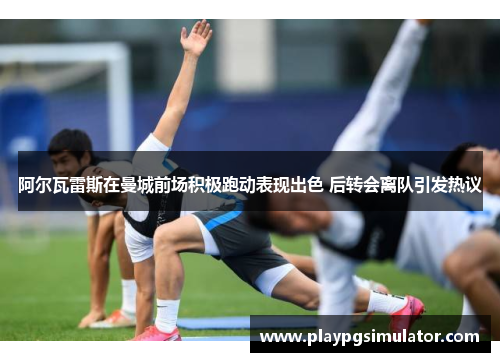 阿尔瓦雷斯在曼城前场积极跑动表现出色 后转会离队引发热议