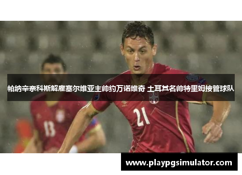 帕纳辛奈科斯解雇塞尔维亚主帅约万诺维奇 土耳其名帅特里姆接管球队 帕纳辛奈科斯解雇塞尔维亚主帅约万诺维奇 土耳其名帅特里姆接管球队