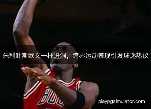 朱利叶斯欧文一杆进洞,跨界运动表现引发球迷热议 朱利叶斯欧文一杆进洞,跨界运动表现引发球迷热议